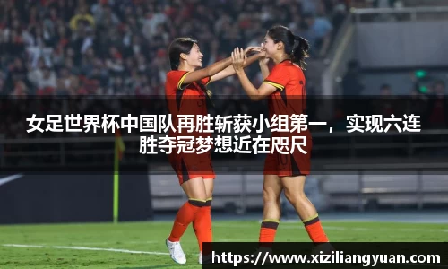 女足世界杯中国队再胜斩获小组第一，实现六连胜夺冠梦想近在咫尺